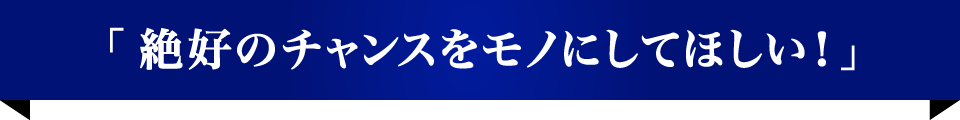 「絶好のチャンスをモノにしてほしい！」