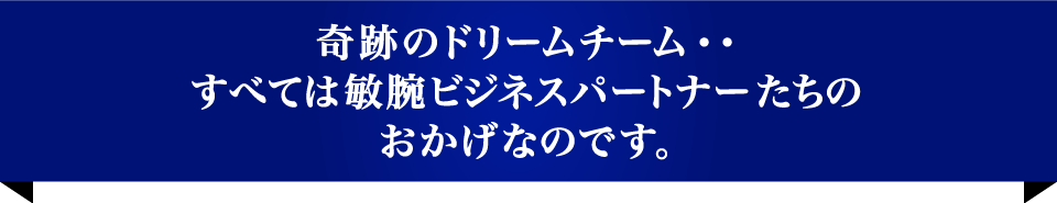 奇跡のドリームチーム・・すべては敏腕ビジネスパートナーたちのおかげなのです。